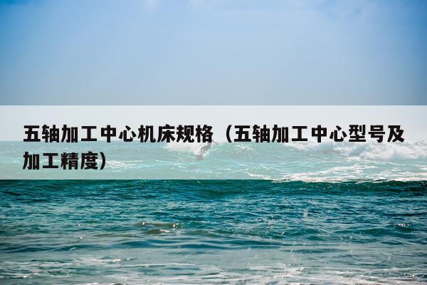 五轴加工中心机床规格（五轴加工中心型号及加工精度）