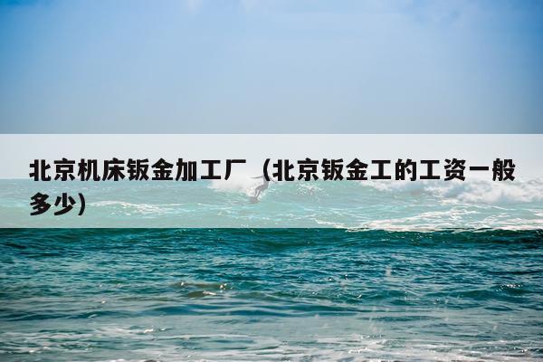 北京机床钣金加工厂（北京钣金工的工资一般多少）