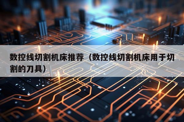 数控线切割机床推荐（数控线切割机床用于切割的刀具）