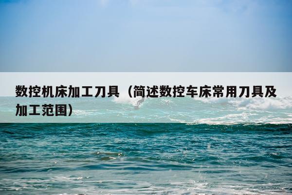 数控机床加工刀具（简述数控车床常用刀具及加工范围）