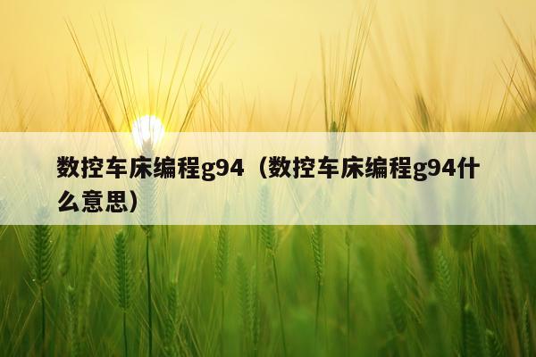 数控车床编程g94（数控车床编程g94什么意思）