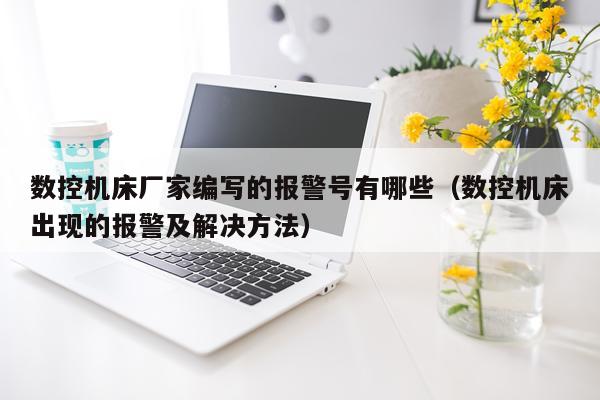 数控机床厂家编写的报警号有哪些（数控机床出现的报警及解决方法）