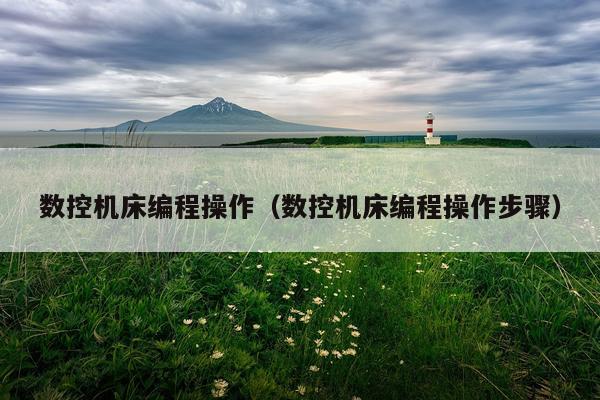 数控机床编程操作（数控机床编程操作步骤）