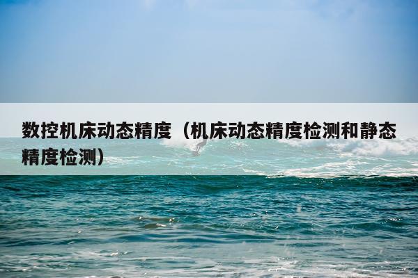 数控机床动态精度（机床动态精度检测和静态精度检测）