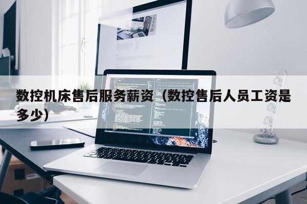 数控机床售后服务薪资（数控售后人员工资是多少）