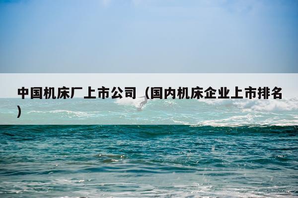 中国机床厂上市公司（国内机床企业上市排名）