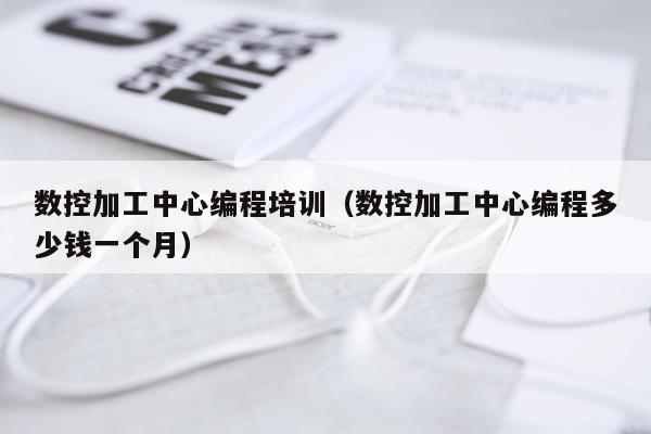 数控加工中心编程培训（数控加工中心编程多少钱一个月）