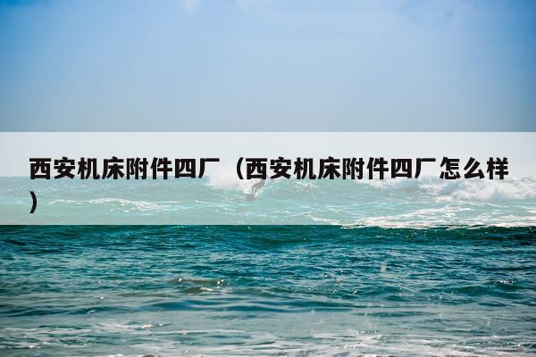 西安机床附件四厂（西安机床附件四厂怎么样）