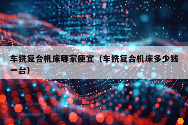 车铣复合机床哪家便宜（车铣复合机床多少钱一台）