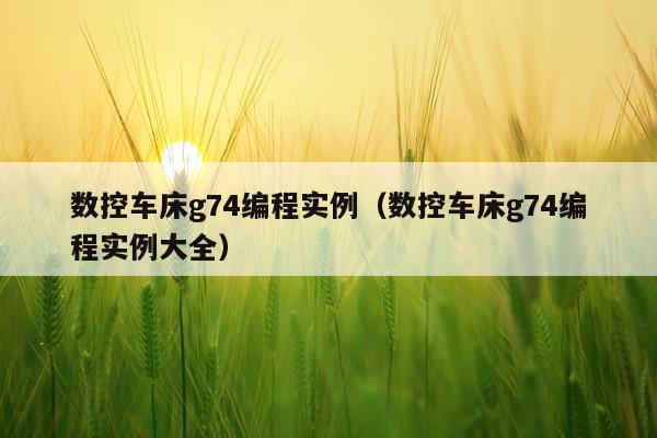 数控车床g74编程实例（数控车床g74编程实例大全）