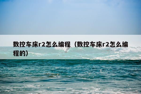 数控车床r2怎么编程(数控车床r2怎么编程的)