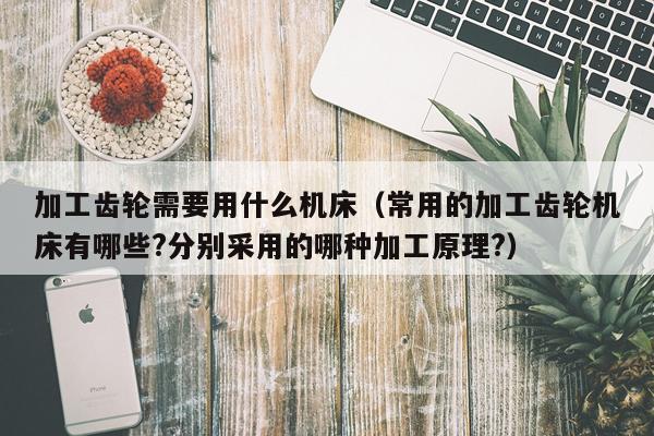加工齿轮需要用什么机床(常用的加工齿轮机床有哪些?分别采用的哪种加工原理?)