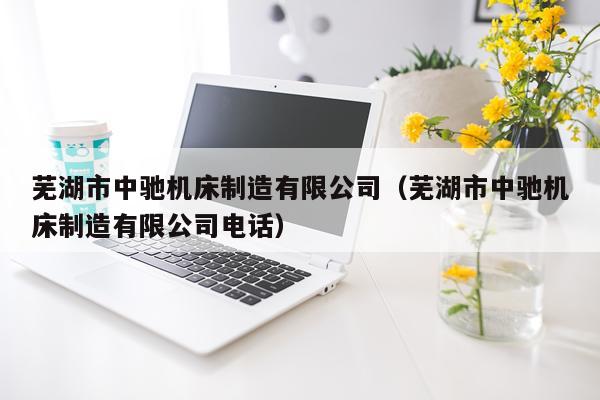 芜湖市中驰机床制造有限公司（芜湖市中驰机床制造有限公司电话）