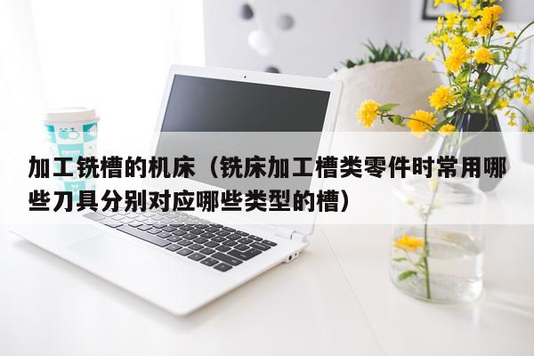 加工铣槽的机床（铣床加工槽类零件时常用哪些刀具分别对应哪些类型的槽）