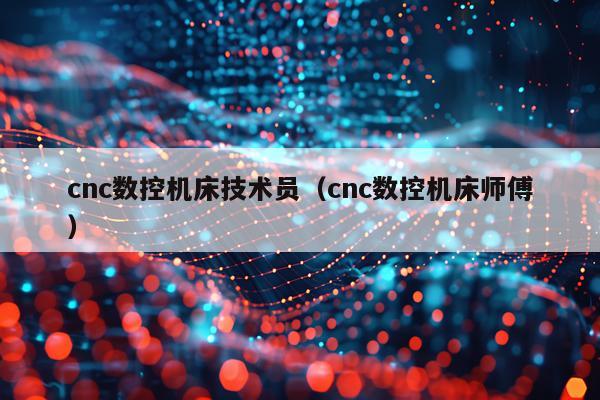 cnc数控机床技术员（cnc数控机床师傅）