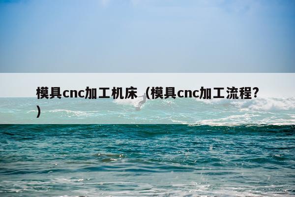 模具cnc加工机床（模具cnc加工流程?）