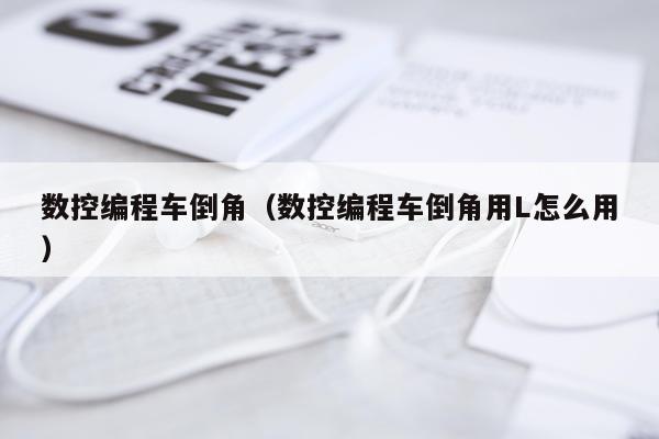 数控编程车倒角(数控编程车倒角用L怎么用)