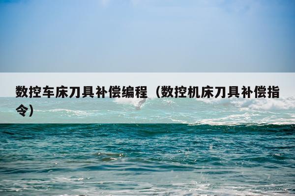 数控车床刀具补偿编程（数控机床刀具补偿指令）