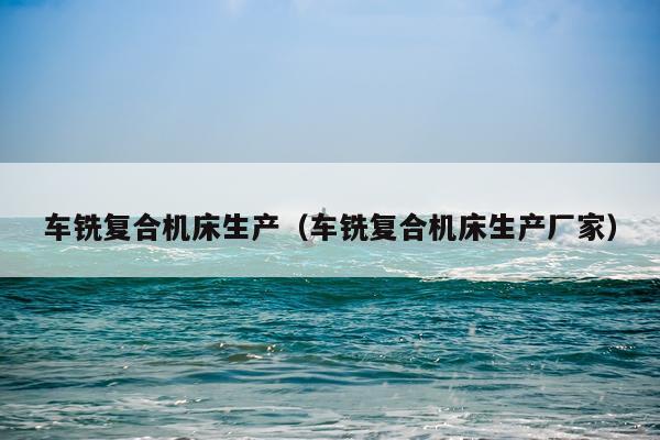 车铣复合机床生产（车铣复合机床生产厂家）