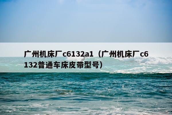 广州机床厂c6132a1（广州机床厂c6132普通车床皮带型号）