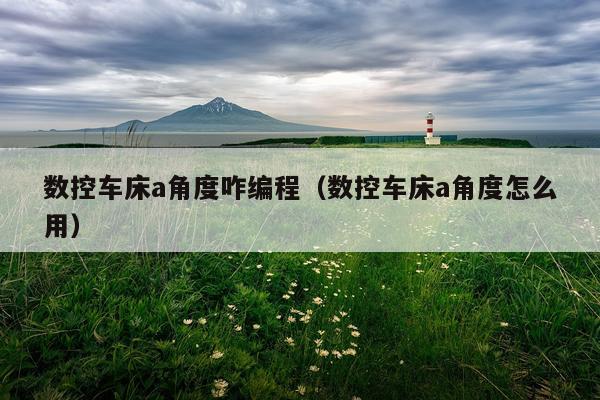 数控车床a角度咋编程（数控车床a角度怎么用）