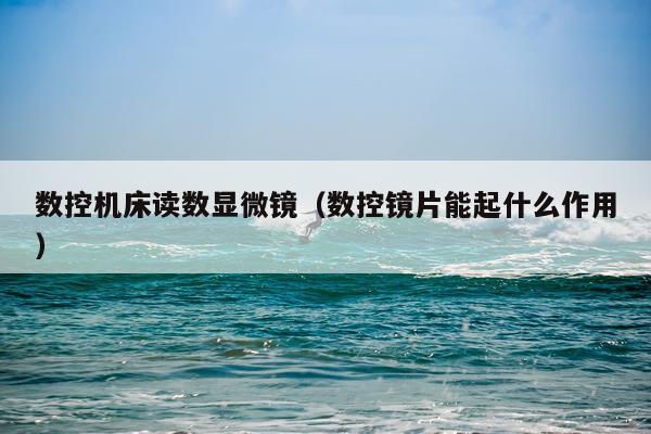 数控机床读数显微镜(数控镜片能起什么作用)