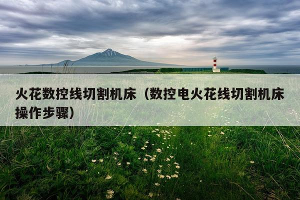 火花数控线切割机床（数控电火花线切割机床操作步骤）