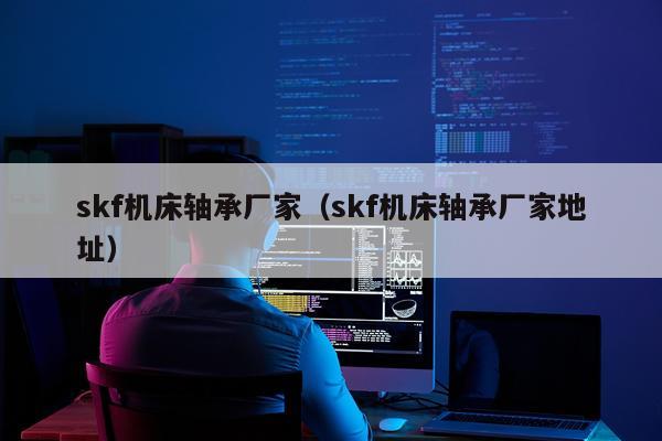 skf机床轴承厂家（skf机床轴承厂家地址）