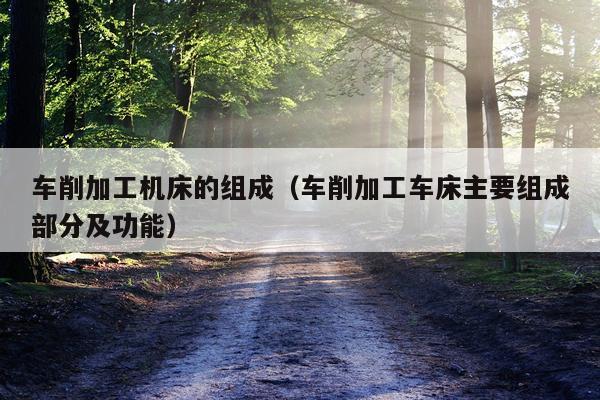 车削加工机床的组成（车削加工车床主要组成部分及功能）