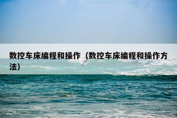 数控车床编程和操作（数控车床编程和操作方法）