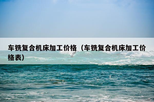 车铣复合机床加工价格(车铣复合机床加工价格表)