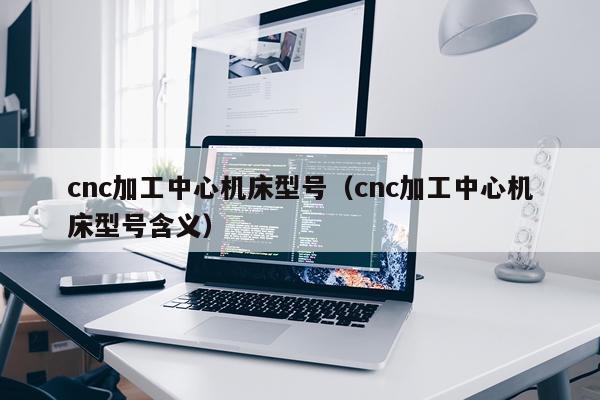 cnc加工中心机床型号(cnc加工中心机床型号含义)