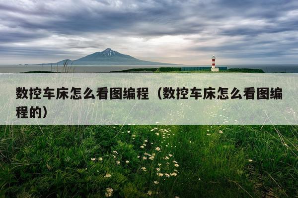 数控车床怎么看图编程（数控车床怎么看图编程的）