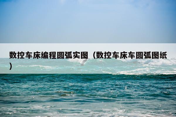 数控车床编程圆弧实图（数控车床车圆弧图纸）