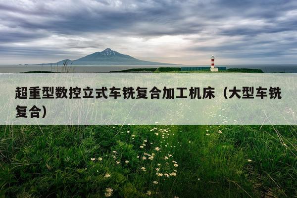 超重型数控立式车铣复合加工机床（大型车铣复合）