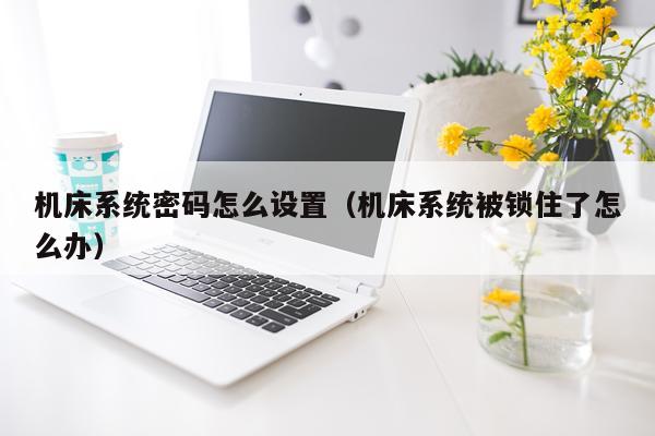 机床系统密码怎么设置（机床系统被锁住了怎么办）