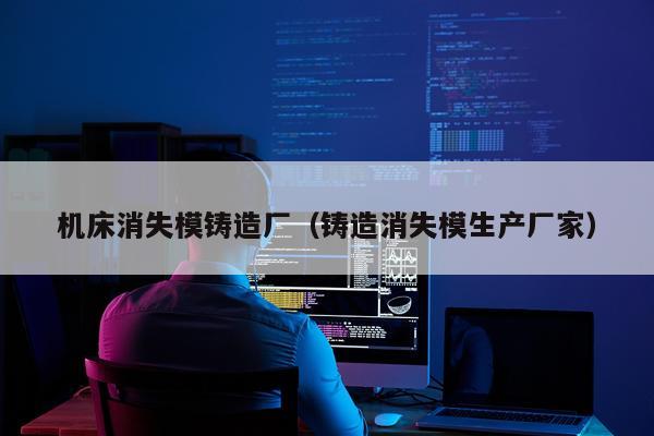 机床消失模铸造厂（铸造消失模生产厂家）