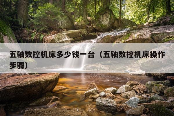 五轴数控机床多少钱一台（五轴数控机床操作步骤）