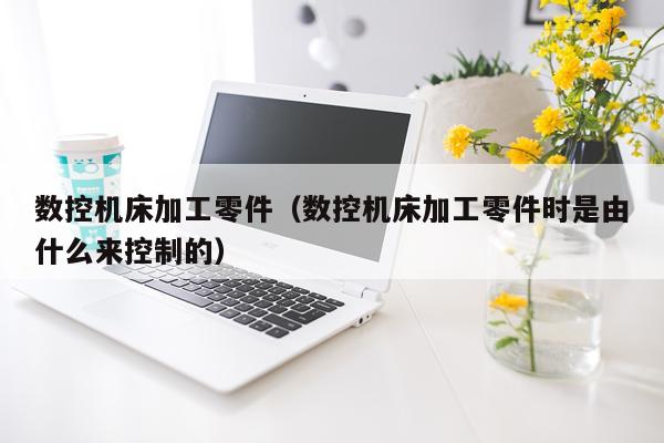 数控机床加工零件（数控机床加工零件时是由什么来控制的）