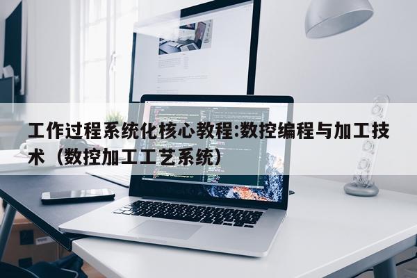 工作过程系统化核心教程:数控编程与加工技术（数控加工工艺系统）