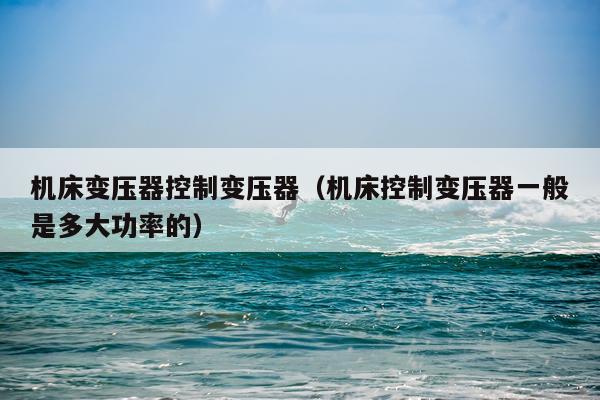 机床变压器控制变压器(机床控制变压器一般是多大功率的)