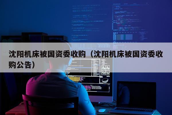 沈阳机床被国资委收购（沈阳机床被国资委收购公告）