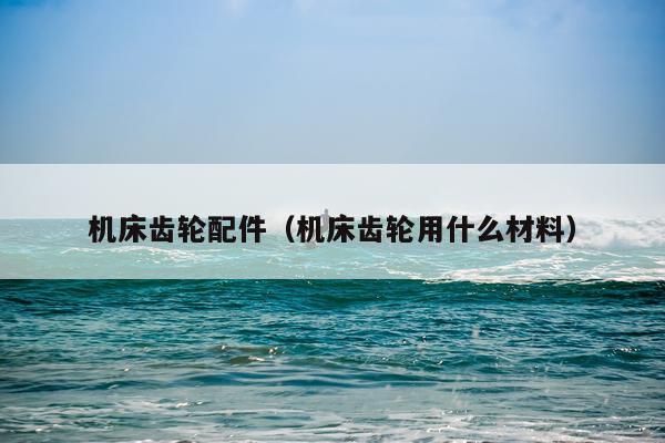 机床齿轮配件(机床齿轮用什么材料)