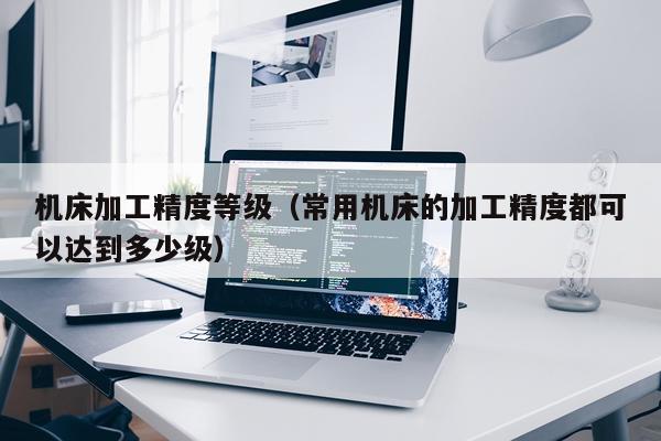 机床加工精度等级（常用机床的加工精度都可以达到多少级）