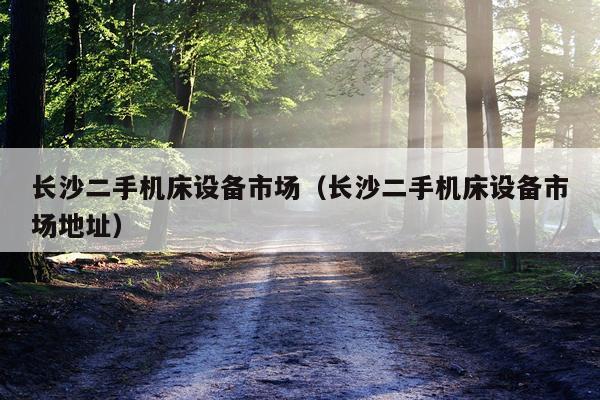长沙二手机床设备市场（长沙二手机床设备市场地址）