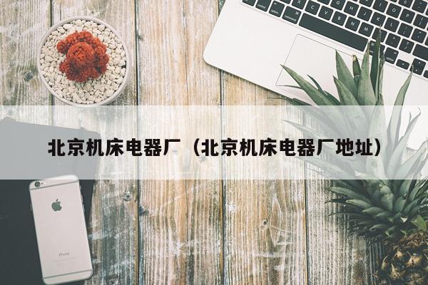 北京机床电器厂(北京机床电器厂地址)