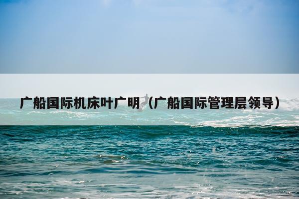 广船国际机床叶广明(广船国际管理层领导)