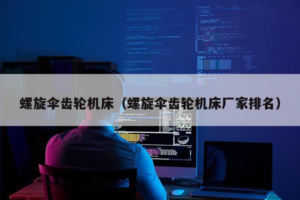 螺旋伞齿轮机床(螺旋伞齿轮机床厂家排名)