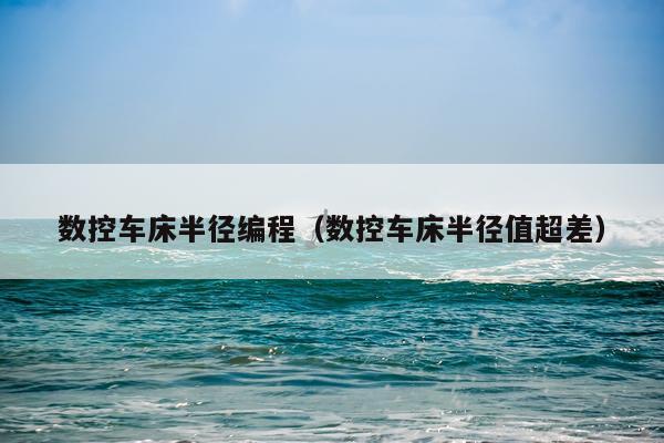 数控车床半径编程(数控车床半径值超差)