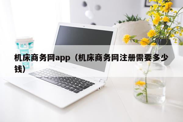 机床商务网app（机床商务网注册需要多少钱）